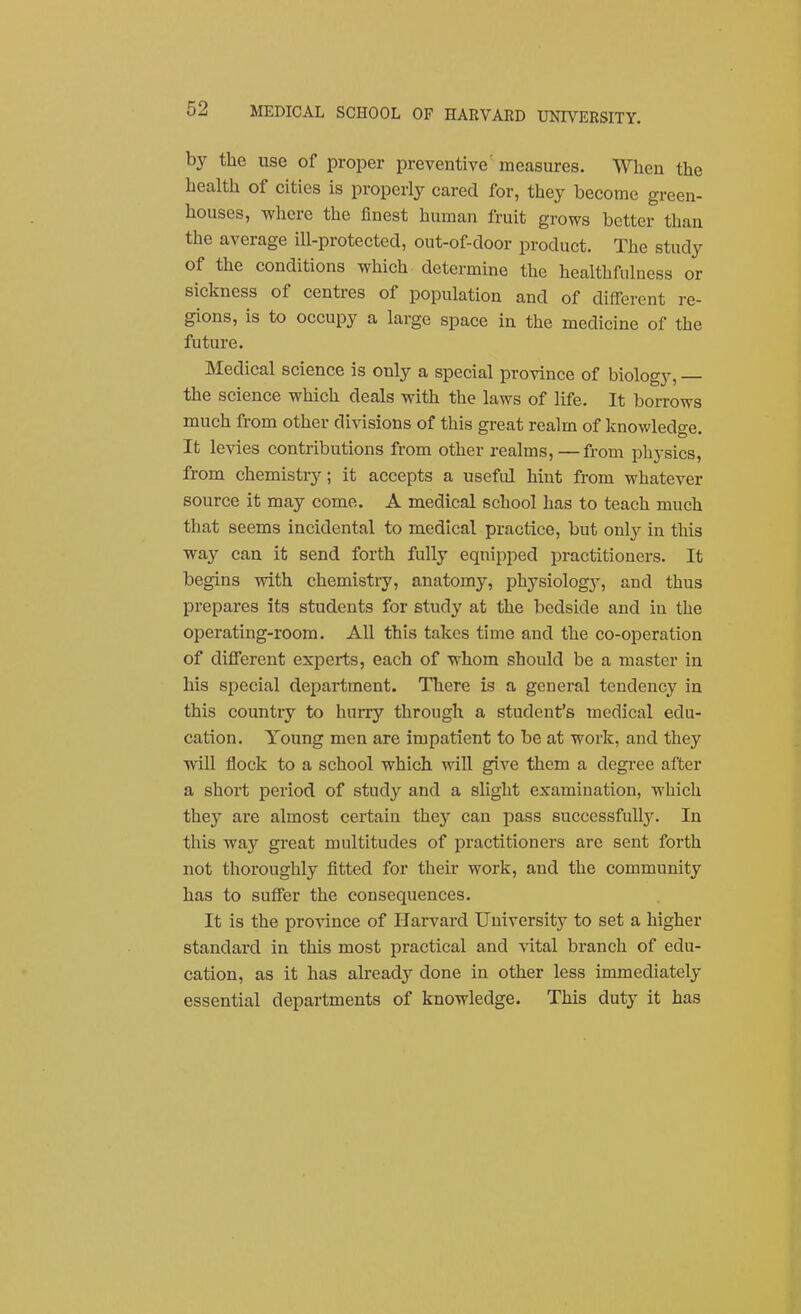 by the use of proper preventive' measures. When the health of cities is properl}' cared for, they become green- houses, where the finest human fruit grows better than the average ill-protected, out-of-door product. The study of the conditions which determine the healthfiilness or sickness of centres of population and of different re- gions, is to occupy a large space in the medicine of the future. Medical science is only a special province of biology, the science which deals with the laws of life. It borrows much from other divisions of this great realm of knowledge. It levies contributions from other realms,—from physics, from chemistry; it accepts a useful hint from whatever source it may come. A medical school has to teach much that seems incidental to medical practice, but onl}'- in this way can it send forth fully eqni[)ped practitioners. It begins with chemistry, anatomy, physiologj^, and thus prepares its students for study at the bedside and in the operating-room. All this takes time and the co-operation of different experts, each of whom should be a master in his special department. There is a general tendency in this country to hurry through a student's medical edu- cation. Young men are impatient to be at work, and they will flock to a school which will give them a degree after a short period of study and a slight examination, which they are almost certain they can pass successfull}^ In this way great multitudes of practitioners are sent forth not thoroughly fitted for their work, and the community has to suffer the consequences. It is the province of Harvard University to set a higher standard in this most practical and vital branch of edu- cation, as it has akeady done in other less immediately essential departments of knowledge. This duty it has