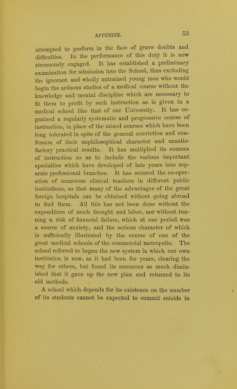 attempted to perform in the face of grave doubts and difficulties. In the performance of this duty it is now strenuously engaged. It has established a preliminary examination for admission into the School, thus excluding the ignorant and whoUy untrained young men who would begin the arduous studies of a medical course without the knowledge and mental discipline which are necessary to fit them to profit by such instruction as is given in a medical school like that of our University. It has or- ganized a regularly systematic and progressive course of instruction, in place of the mixed courses which have been long tolerated in spite of the general conviction and con- fession of their unphilosophical character and unsatis- factory practical results. It has multiplied its courses of instruction so as to include the various important specialties which have developed of late years into sep- arate professional branches. It has secured the co-oper- ation of numerous clinical teachers in different public institutions, so that many of the advantages of the great foreign hospitals can be obtained without going abroad to find them. All this has not been done without the expenditure of much thought and labor, nor without run- ning a risk of financial failure, which at one period was a source of anxiety, and the serious character of which is sufficiently illustrated by the course of one of the great medical schools of the commercial metropolis. The school referred to began the new s}'stem in which our own institution is now, as it had been for years, clearing the way for others, but found its resources so much dimin- ished that it gave up the new plan and returned to its old methods. A school which depends for its existence on the number of its students cannot be expected to commit suicide in