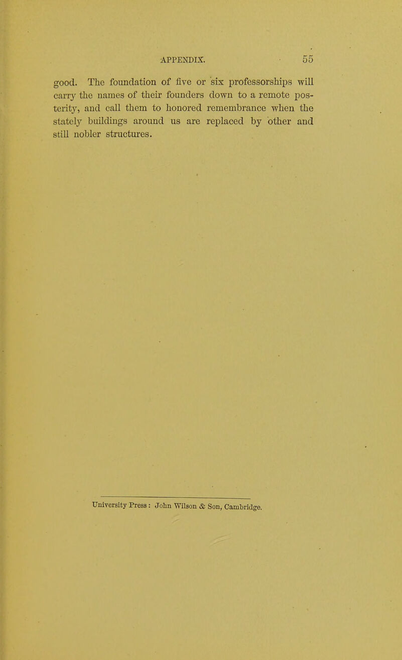 good. The foundation of five or six professorships will carry the names of their founders down to a remote pos- terit}', and call them to honored remembrance when the statelj^ buildings around us are replaced by other and stiU nobler structures. University Press: John Wilson & Son, Cambridge.