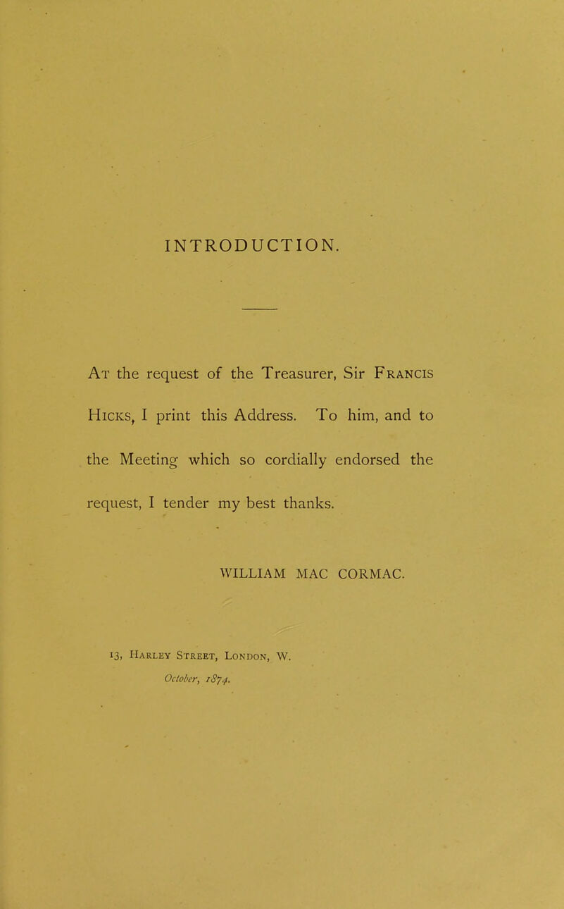 INTRODUCTION. At the request of the Treasurer, Sir Francis Hicks, I print this Address. To him, and to the Meeting which so cordially endorsed the request, I tender my best thanks. WILLIAM MAC CORMAC. 13, Harley Street, London, W. Oclolier, iSy^.