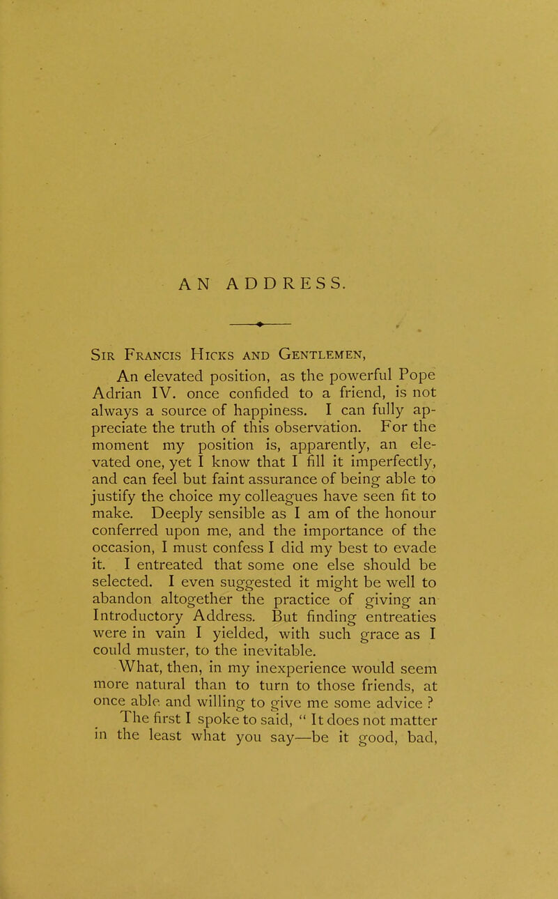 Sir Francis Hicks and Gentlemen, An elevated position, as the powerful Pope Adrian IV. once confided to a friend, is not always a source of happiness. I can fully ap- preciate the truth of this observation. For the moment my position is, apparently, an ele- vated one, yet I know that I fill it imperfectly, and can feel but faint assurance of being able to justify the choice my colleagues have seen fit to make. Deeply sensible as I am of the honour conferred upon me, and the importance of the occasion, I must confess I did my best to evade it. I entreated that some one else should be selected. I even suggested it might be well to abandon altogether the practice of giving an Introductory Address. But finding entreaties were in vain I yielded, with such grace as I could muster, to the inevitable. What, then, in my inexperience would seem more natural than to turn to those friends, at once able and willing to give me some advice ? The first I spoke to said,  It does not matter in the least what you say—be it good, bad,