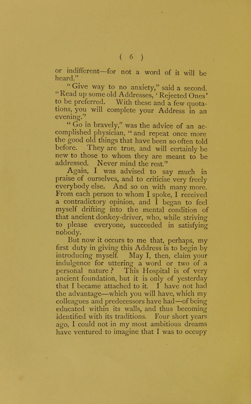 1 ( 6 ) or indifferent—for not a word of it will be heard.  Give way to no anxiety, said a second.  Read up some old Addresses, ' Rejected Ones' to be preferred. With these and a few quota- tions, you will complete your Address in an evening.'' Go in bravely, was the advice of an ac- complished physician,  and repeat once more the good old things that have been so often told before. They are true, and will certainly be new to those to whom they are meant to be addressed. Never mind the rest. Again, I was advised to say much in praise of ourselves, and to criticise very freely everybody else. And so on with many more. From each person to whom I spoke, I received a contradictory opinion, and 1 began to feel myself drifting into the mental condition of that ancient donkey-driver, who, while striving to please everyone, succeeded in satisfying nobody. But now it occurs to me that, perhaps, my first duty in giving this Address is to begin by introducing myself May I, then, claim your indulgence for uttering a word or two of a personal nature ? This Hospital is of very ancient foundation, but it is only of yesterday that I became attached to it, I have not had the advantage—which you will have, which my colleagues and predecessors have had—of being educated within its walls, and thus becoming identified with its traditions. Four short years ago, I could not in my most ambitious dreams have ventured to imagine that I was to occupy