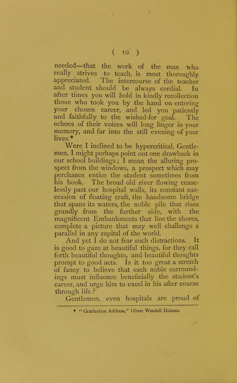 ( ) needed-—that the work of the man who really strives to teach, is most thoroughly appreciated. The intercourse of the teacher and student should be always cordial. In after times you will hold in kindly recollection those who took you by the hand on entering your chosen career, and led you patiendy and faithfully to the wished-for goal. The echoes of their voices will long linger in your memory, and far into the still evening of your lives.* Were I inclined to be hypercritical. Gentle- men, I might perhaps point out one drawback in our school buildings ; I mean the alluring pro- spect from the windows, a prospect which may perchance entice the student sometimes from his book. The broad old river flowing cease- lessly past our hospital walls, its constant suc- cession of floating craft, the handsome bridge that spans its waters, the noble pile that rises grandly from the further side, with the magnificent Embankments that line the shores, complete a picture that may well challenge a parallel in any capital of the world. And yet I do not fear such distractions. It is good to gaze at beautiful things, for they call forth beautiful thoughts, and beautiful thoughts prompt to good acts. Is it too great a stretch of fancy to believe that such noble surround- ings must influence beneficially the student's career, and urge him to excel in his after course through life ? Gentlemen, even hospitals are proud of *  Graduation Address, Oliver Wendell Holmes.