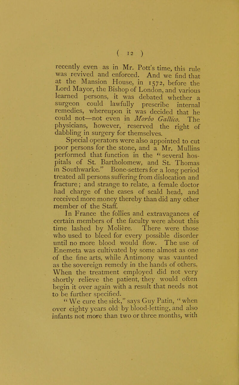 recently even as in Mr. Pott's time, this rule was revived and enforced. And we find that at the Mansion House, in 1572, before the Lord Mayor, the Bishop of London, and various learned persons, it was debated whether a surgeon could lawfully prescribe internal remedies, whereupon it was decided that he could not—not even in Morbo Gallico. The physicians, however, reserved the right of dabbling in surgery for themselves. Special operators were also appointed to cut poor persons for the stone, and a Mr. Mullins performed that function in the  several hos- pitals of St. Bartholomew, and St. Thomas in Southwarke. Bone-setters for a long period treated all persons suffering from dislocation and fracture; and strange to relate, a female doctor had charge of the cases of scald head, and received more money thereby than did any other member of the Staff. In France the follies and extravagances of certain members of the faculty were about this time lashed by Moli^re. There were those who used to bleed for every possible disorder until no more blood would flow. The use of Enemeta was cultivated by some almost as one of the fine arts, while Antimony was vaunted as the sovereign remedy in the hands of others. When the treatment employed did not very shortly relieve the patient, they would often begin it over again with a result that needs not to be further specified.  We cure the sick, says Guy Patin,  when over eighty years old by blood-letting, and also infants not more than two or three months, with