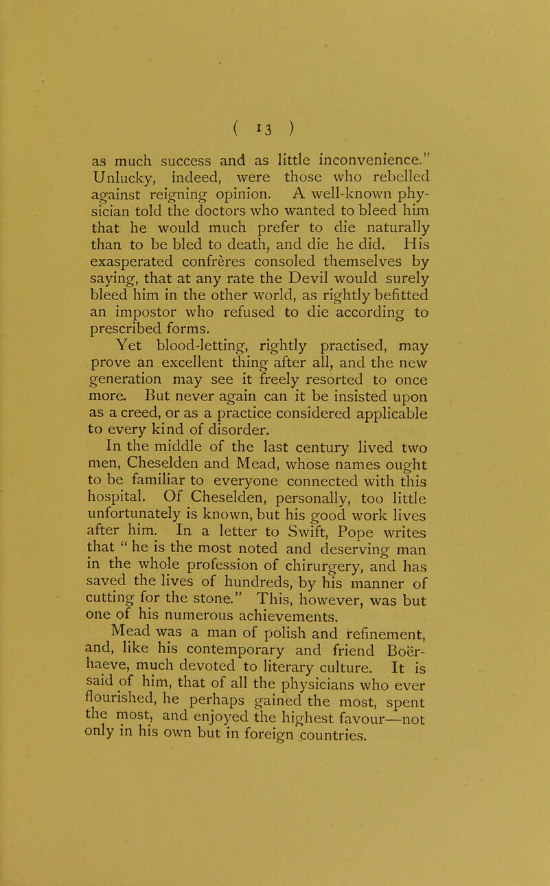 as much success and as little inconvenience. Unlucky, indeed, were those who rebelled against reigning opinion. A well-known phy- sician told the doctors who wanted to bleed him that he would much prefer to die naturally than to be bled to death, and die he did. His exasperated confreres consoled themselves by saying, that at any rate the Devil would surely bleed him in the other world, as rightly befitted an impostor who refused to die according to prescribed forms. Yet blood-letting, rightly practised, may prove an excellent thing after all, and the new generation may see it freely resorted to once more. But never again can it be insisted upon as a creed, or as a practice considered applicable to every kind of disorder. In the middle of the last century lived two men, Cheselden and Mead, whose names ought to be familiar to everyone connected with this hospital. Of Cheselden, personally, too little unfortunately is known, but his good work lives after him. In a letter to Swift, Pope writes that  he is the most noted and deserving man in the whole profession of chirurgery, and has saved the lives of hundreds, by his manner of cutting for the stone. This, however, was but one of his numerous achievements. Mead was a man of polish and refinement, and, like his contemporary and friend Boer- haeve, much devoted to literary culture. It is said of him, that of all the physicians who ever flourished, he perhaps gained the most, spent the most, and enjoyed the highest favour—not only in his own but in foreign countries.