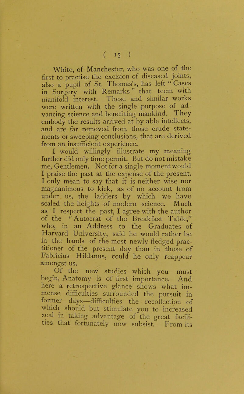 White, of Manchester, who was one of the first to practise the excision of diseased joints, also a pupil of St. Thomas's, has left  Cases in Surgery with Remarks that teem with manifold interest. These and similar works were written with the single purpose of ad- vancing science and benefiting mankind. They embody the results arrived at by able intellects, and are far removed from those crude state- ments or sweeping conclusions, that are derived from an insufficient experience. I would willingly illustrate my meaning further did only time permit. But do not mistake me, Gentlemen. Not for a single moment would I praise the past at the expense of the present. I only mean to say that it is neither wise nor magnanimous to kick, as of no account from under us, the ladders by which we have scaled the heights of modern science. Much as I respect the past, I agree with the author of the Autocrat of the Breakfast Table, who, in an Address to the Graduates of Harvard University, said he would rather be in the hands of the most newly fledged prac- titioner of the present day than in those of Fabricius Hildanus, could he only reappear amongst us. Of the new studies which you must begin. Anatomy is of first importance. And here a retrospective glance shows what im- mense difficulties surrounded the pursuit in former days—difficulties the recollection of which should but stimulate you to increased zeal in taking advantage of'the great facili- ties that fortunately now subsist. From its