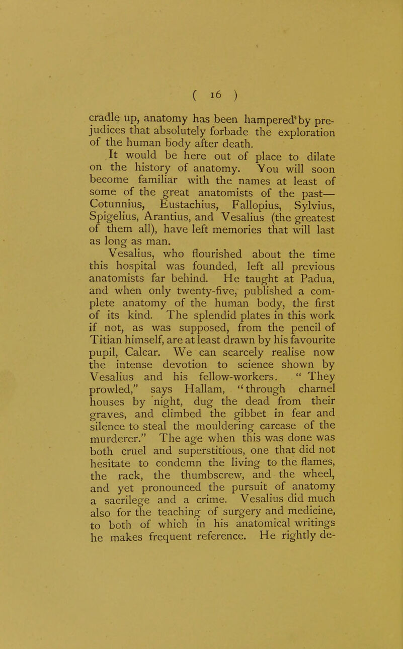 1 ( 16 ) cradle up, anatomy has been hampered* by pre- judices that absolutely forbade the exploration of the human body after death. It would be here out of place to dilate on the history of anatomy. You will soon become familiar with the names at least of some of the great anatomists of the past— Cotunnius, Eustachius, Fallopius, Sylvius, Spigelius, Arantius, and Vesalius (the greatest of them all), have left memories that will last as long as man. Vesalius, who flourished about the time this hospital was founded, left all previous anatomists far behind. He taught at Padua, and when only twenty-five, published a com- plete anatomy of the human body, the first of its kind. The splendid plates in this work if not, as was supposed, from the pencil of Titian himself, are at least drawn by his favourite pupil, Calcar. We can scarcely realise now the intense devotion to science shown by Vesalius and his fellow-workers.  They prowled, says Hallam, through charnel houses by night, dug the dead from their graves, and climbed the gibbet in fear and silence to steal the mouldering carcase of the murderer. The age when this was done was both cruel and superstitious, one that did not hesitate to condemn the living to the flames, the rack, the thumbscrew, and the wheel, and yet pronounced the pursuit of anatomy a sacrilege and a crime. Vesalius did much also for the teaching of surgery and medicine, to both of which in his anatomical writings he makes frequent reference. He rightly de-