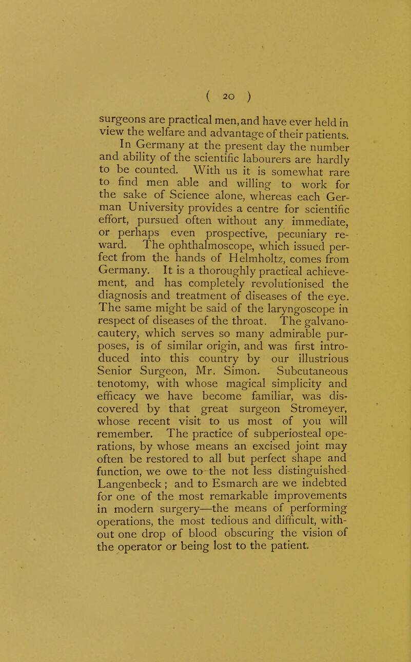 surgeons are practical men, and have ever held in view the welfare and advantage of their patients. In Germany at the present day the number and ability of the scientific labourers are hardly to be counted. With us it is somewhat rare to find men able and willing to work for the sake of Science alone, whereas each Ger- man University provides a centre for scientific effort, pursued often without any immediate, or perhaps even prospective, pecuniary re- ward. The ophthalmoscope, which issued per- fect from the hands of Helmholtz, comes from Germany. It is a thoroughly practical achieve- ment, and has completely revolutionised the diagnosis and treatment of diseases of the eye. The same might be said of the laryngoscope in respect of diseases of the throat. The galvano- cautery, which serves so many admirable pur- poses, is of similar origin, and was first intro- duced into this country by our illustrious Senior Surgeon, Mr. Simon. Subcutaneous tenotomy, with whose magical simplicity and efficacy we have become familiar, was dis- covered by that great surgeon Stromeyer, whose recent visit to us most of you will remember. The practice of subperiosteal ope- rations, by whose means an excised joint may often be restored to all but perfect shape and function, we owe to-the not less distinguished Langenbeck; and to Esmarch are we indebted for one of the most remarkable improvements in modern surgery—the means of performing operations, the most tedious and difficult, with- out one drop of blood obscuring the vision of the operator or being lost to the patient.