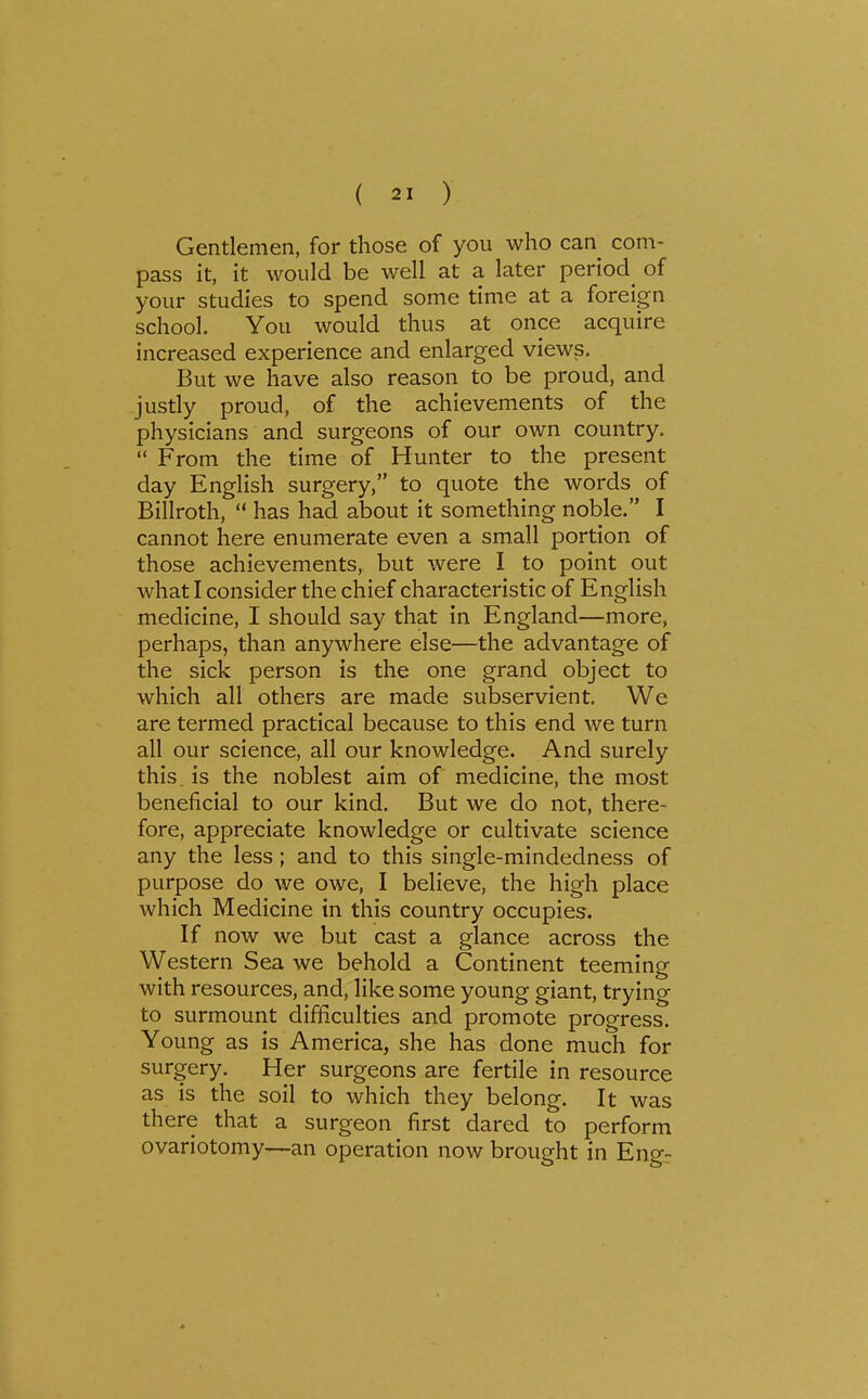 Gentlemen, for those of you who can com- pass it, it would be well at a later period^ of your studies to spend some time at a foreign school. You would thus at once acquire increased experience and enlarged views. But we have also reason to be proud, and justly proud, of the achievements of the physicians and surgeons of our own country.  From the time of Hunter to the present day English surgery, to quote the words of Billroth,  has had about it something noble. I cannot here enumerate even a small portion of those achievements, but were I to point out what I consider the chief characteristic of English medicine, I should say that in England—more, perhaps, than anywhere else—the advantage of the sick person is the one grand object to which all others are made subservient. We are termed practical because to this end we turn all our science, all our knowledge. And surely this, is the noblest aim of medicine, the most beneficial to our kind. But we do not, there- fore, appreciate knowledge or cultivate science any the less; and to this single-mindedness of purpose do we owe, I believe, the high place which Medicine in this country occupies. If now we but cast a glance across the Western Sea we behold a Continent teeming with resources, and, like some young giant, trying to surmount difficulties and promote progress. Young as is America, she has done much for surgery. Her surgeons are fertile in resource as is the soil to which they belong. It was there that a surgeon first dared to perform ovariotomy—an operation now brought in Engr