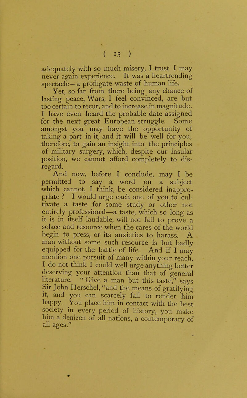 adequately with so much misery, I trust I may never again experience. It was a heartrending spectacle—a profligate waste of human life. Yet, so far from there being any chance of lasting peace, Wars, I feel convinced, are but too certain to recur, and to increase in magnitude. I have even heard the probable date assigned for the next great European struggle. Some amongst you may have the opportunity of taking a part in it, and it will be well for you, therefore, to gain an insight into the principles of military surgery, which, despite our insular position, we cannot afford completely to dis- regard. And now, before I conclude, may I be permitted to say a word on a subject -which cannot, I think, be considered inappro- priate ? I would urge each one of you to cul- tivate a taste for some study or other not entirely professional—a taste, which so long as it is in itself laudable, will not fail to prove a solace and resource when the cares of the world begin to press, or its anxieties to harass. A man without some such resource is but badly equipped for the battle of life. And if I may mention one pursuit of many within your reach, I do not think I could well urge anything better deserving your attention than that of general literature.  Give a man but this taste, says Sir John Herschel, and the means of gratifying it, and you can scarcely fail to render him happy. You place him in contact with the best society in every period of history, you make him a denizen of all nations, a contemporary of all ages. ♦