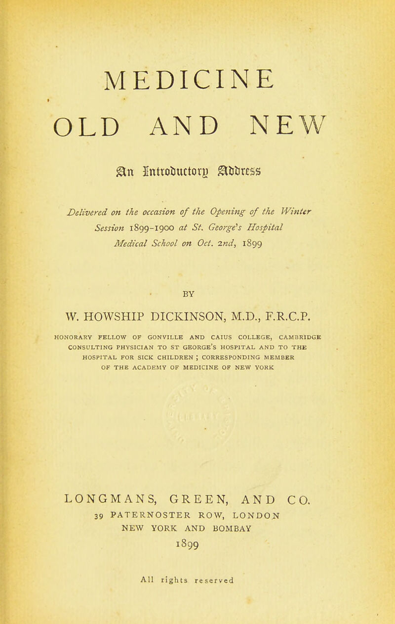 MEDICINE OLD AND NEW ^tt Jntrotiuctory ^U&rcss Delivered on the occasion of the Opening of the Winter Session 1899-1900 at St. George's Hospital Medical School on Oct. 2nd, 1899 BY W. HOWSHIP DICKINSON, M.D., F.R.C.P. HONORARY FELLOW OF GONVILLE AND CAIUS COLLEGE, CAMBRIDGE CONSULTING PHYSICIAN TO ST GEORGE's HOSPITAL AND TO THE HOSPITAL FOR SICK CHILDREN ; CORRESPONDING MEMBER OF THE ACADEMY OF MEDICINE OF NEW YORK LONGMANS, GREEN, AND CO. 39 PATERNOSTER ROW, LONDON NEW YORK AND BOMBAY 1899 All rights reserved