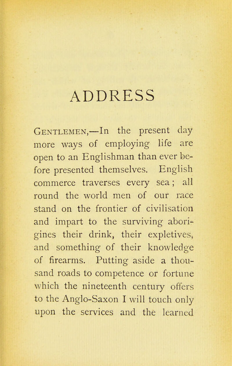 ADDRESS Gentlemen,—In the present day more ways of employing life are open to an Englishman than ever be- fore presented themselves. English commerce traverses every sea; all round the world men of our race stand on the frontier of civilisation and impart to the surviving abori- gines their drink, their expletives, and something of their knowledge of firearms. Putting aside a thou- sand roads to competence or fortune which the nineteenth century offers to the Anglo-Saxon I will touch only upon the services and the learned