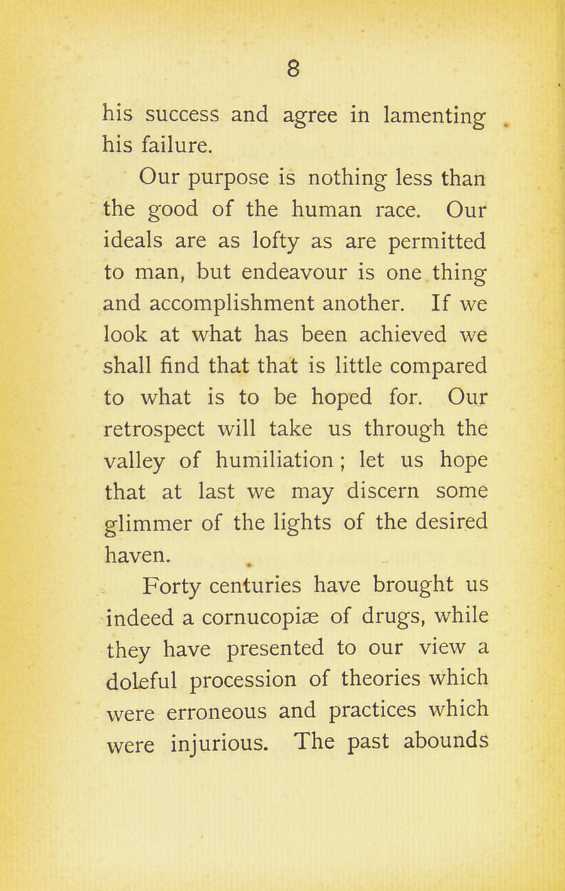 his success and agree in lamenting his failure. Our purpose is nothing less than the good of the human race. Our ideals are as lofty as are permitted to man, but endeavour is one thing and accomplishment another. If we look at what has been achieved we shall find that that is little compared to what is to be hoped for. Our retrospect will take us through the valley of humiliation; let us hope that at last we may discern some glimmer of the lights of the desired haven. Forty centuries have brought us indeed a cornucopias of drugs, while they have presented to our view a doleful procession of theories which were erroneous and practices which were injurious. The past abounds