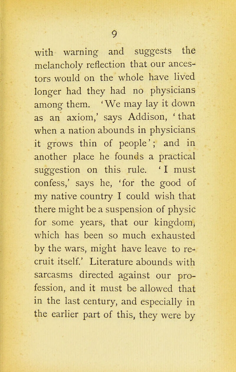 with warning and suggests the melancholy reflection that our ances- tors would on the whole have lived longer had they had no physicians among them. * We may lay it down as an axiom,' says Addison, ' that when a nation abounds in physicians it grows thin of people'; and in another place he founds a practical suggestion on this rule. ' I must confess,' says he, 'for the good of my native country I could wish that there might be a suspension of physic for some years, that our kingdom^ which has been so much exhausted by the wars, might have leave to re- cruit itself.' Literature abounds with sarcasms directed against our pro- fession, and it must be allowed that in the last century, and especially in the earlier part of this, they were by