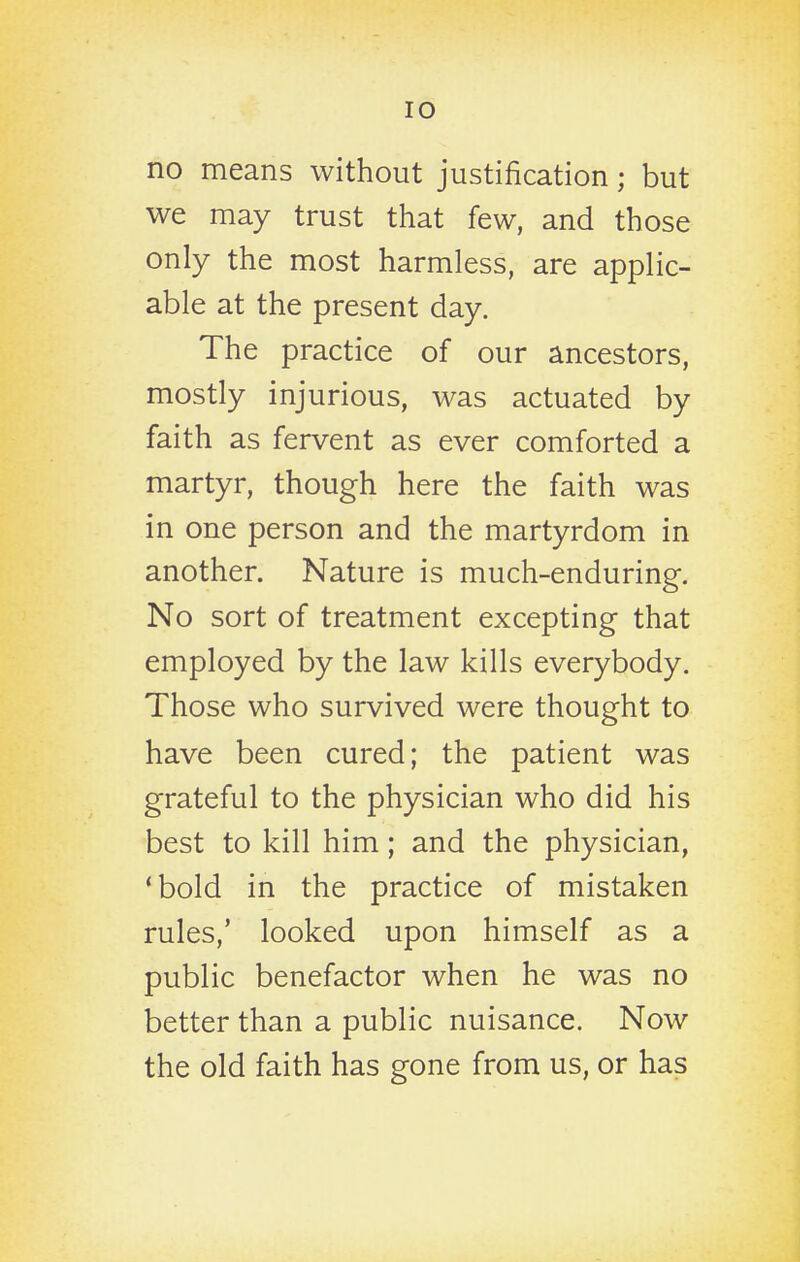 no means without justification; but we may trust that few, and those only the most harmless, are applic- able at the present day. The practice of our ancestors, mostly injurious, was actuated by faith as fervent as ever comforted a martyr, though here the faith was in one person and the martyrdom in another. Nature is much-enduring. No sort of treatment excepting that employed by the law kills everybody. Those who survived were thought to have been cured; the patient was grateful to the physician who did his best to kill him; and the physician, 'bold in the practice of mistaken rules,' looked upon himself as a public benefactor when he was no better than a public nuisance. Now the old faith has gone from us, or has