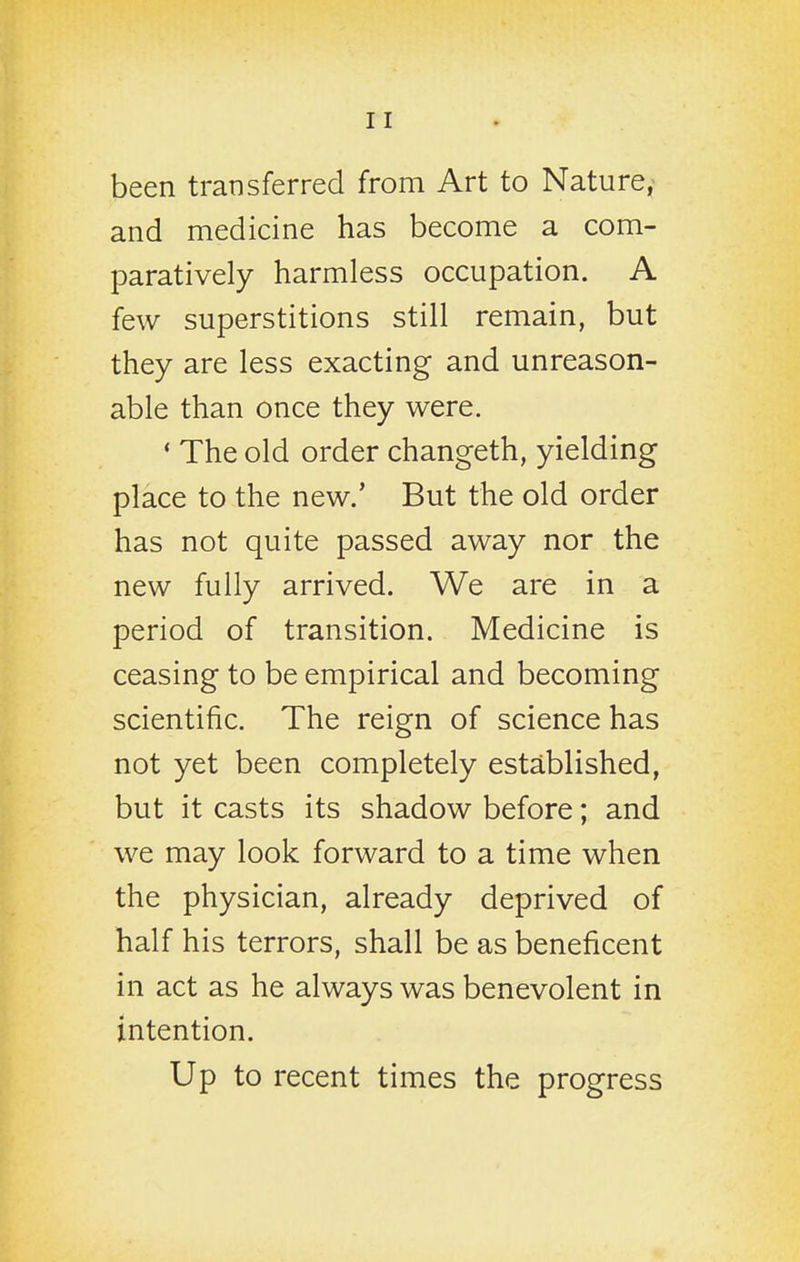 been transferred from Art to Nature,- and medicine has become a com- paratively harmless occupation. A few superstitions still remain, but they are less exacting and unreason- able than once they were. ' The old order changeth, yielding place to the new.' But the old order has not quite passed away nor the new fully arrived. We are in a period of transition. Medicine is ceasing to be empirical and becoming scientific. The reign of science has not yet been completely established, but it casts its shadow before; and we may look forward to a time when the physician, already deprived of half his terrors, shall be as beneficent in act as he always was benevolent in intention. Up to recent times the progress