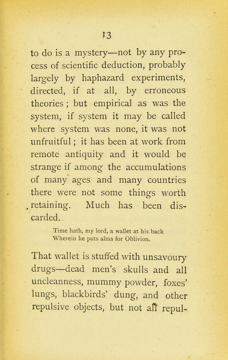 to do is a mystery—not by any pro- cess of scientific deduction, probably largely by haphazard experiments, directed, if at all, by erroneous theories ; but empirical as was the system, if system it may be called where system was none, it was not unfruitful; it has been at work from remote antiquity and it would be strange if among the accumulations of many ages and many countries there were not some things worth , retaining. Much has been dis- carded. Time hath, my lord, a wallet at his back Wherein he puts alms for Oblivion. That wallet is stuffed with unsavoury drugs—dead men's skulls and all uncleanness, mummy powder, foxes' lungs, blackbirds' dung, and other repulsive objects, but not all repul-