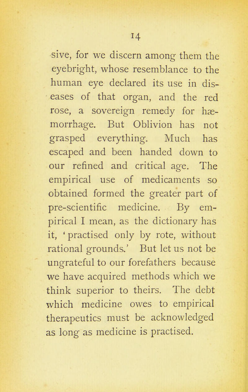 sive, for we discern among them the eyebright, whose resemblance to the human eye declared its use in dis- eases of that organ, and the red rose, a sovereign remedy for hae- morrhage. But Oblivion has not grasped everything. Much has escaped and been handed down to our refined and critical age. The empirical use of medicaments so obtained formed the greater part of pre-scientific medicine. By em- pirical I mean, as the dictionary has it, ' practised only by rote, without rational grounds,' But let us not be ungrateful to our forefathers because we have acquired methods which we think superior to theirs. The debt which medicine owes to empirical therapeutics must be acknowledged as long as medicine is practised.