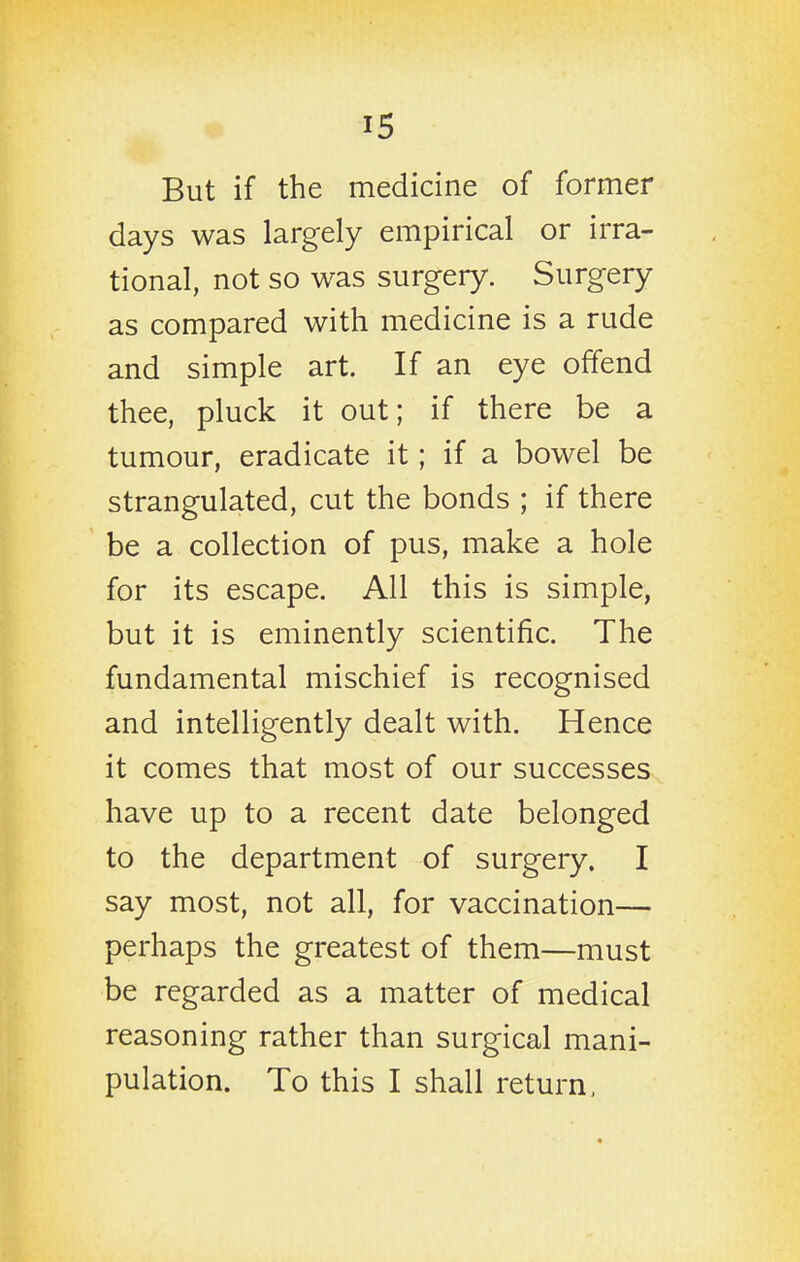 But if the medicine of former days was largely empirical or irra- tional, not so was surgery. Surgery as compared with medicine is a rude and simple art. If an eye offend thee, pluck it out; if there be a tumour, eradicate it; if a bowel be strangulated, cut the bonds ; if there be a collection of pus, make a hole for its escape. All this is simple, but it is eminently scientific. The fundamental mischief is recognised and intelligently dealt with. Hence it comes that most of our successes have up to a recent date belonged to the department of surgery. I say most, not all, for vaccination— perhaps the greatest of them—must be regarded as a matter of medical reasoning rather than surgical mani- pulation. To this I shall return.