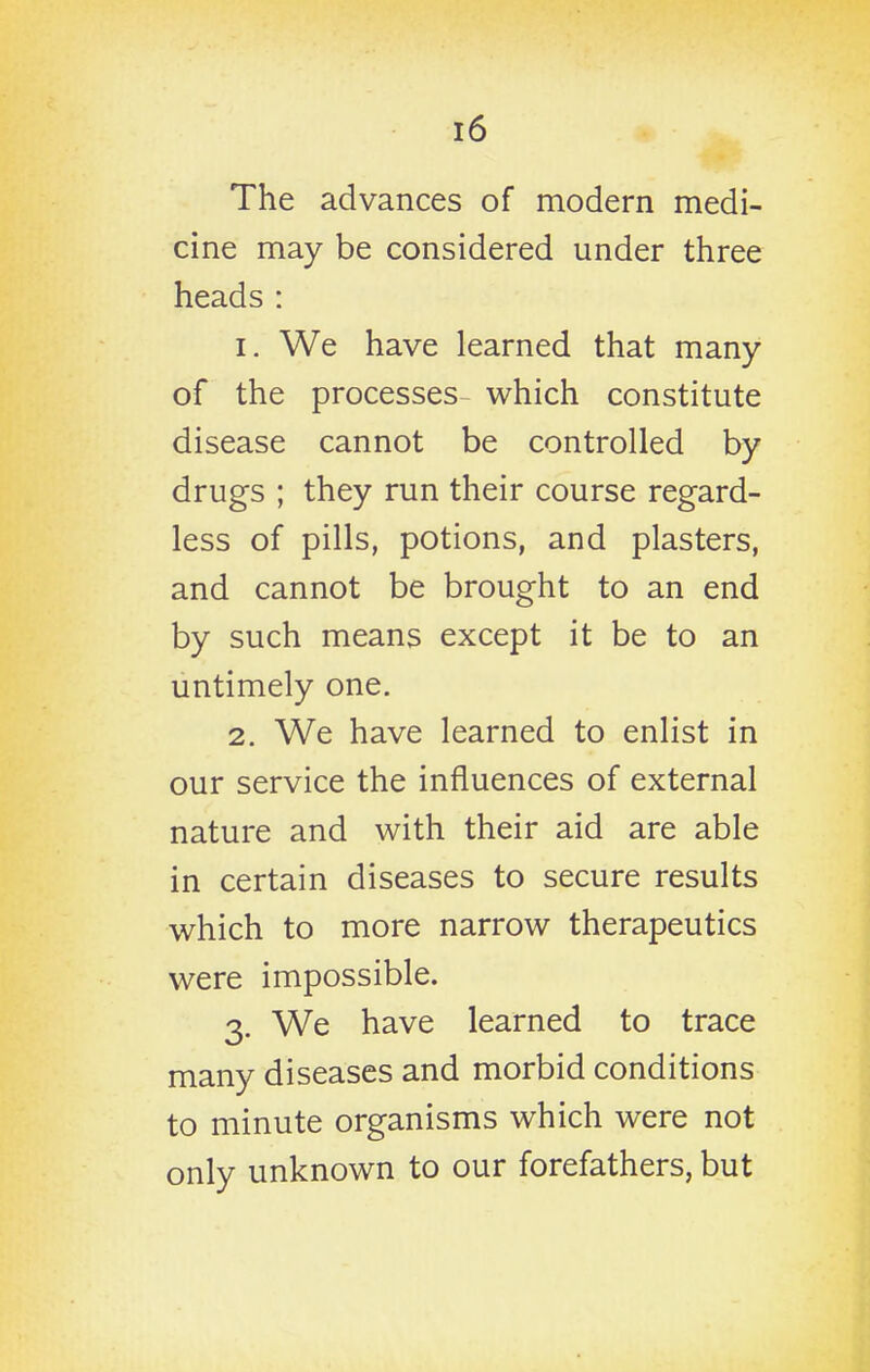 The advances of modern medi- cine may be considered under three heads : 1. We have learned that many of the processes which constitute disease cannot be controlled by drugs ; they run their course regard- less of pills, potions, and plasters, and cannot be brought to an end by such means except it be to an untimely one. 2. We have learned to enlist in our service the influences of external nature and with their aid are able in certain diseases to secure results which to more narrow therapeutics were impossible. 3. We have learned to trace many diseases and morbid conditions to minute organisms which were not only unknown to our forefathers, but