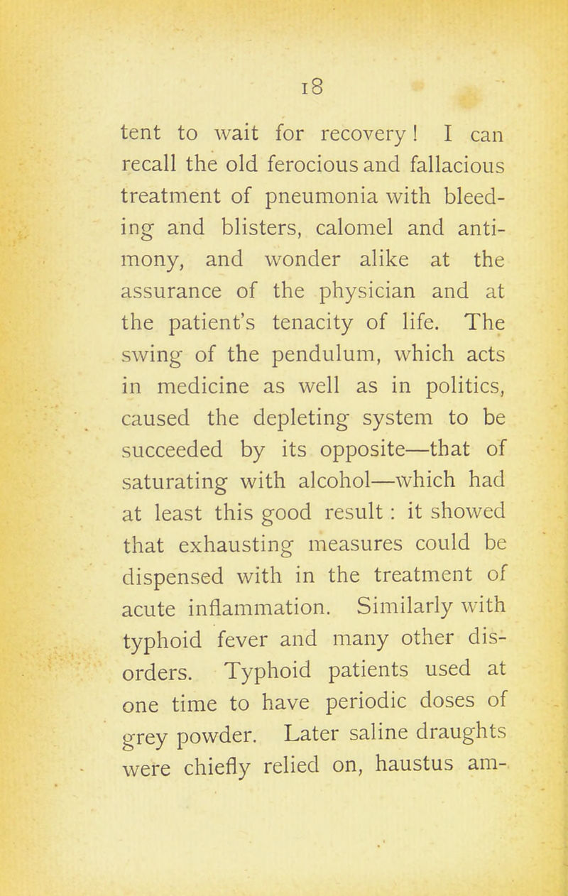 tent to wait for recovery! I can recall the old ferocious and fallacious treatment of pneumonia with bleed- ing and blisters, calomel and anti- mony, and wonder alike at the assurance of the physician and at the patient's tenacity of life. The swing of the pendulum, which acts in medicine as well as in politics, caused the depleting system to be succeeded by its opposite—that of saturating with alcohol—which had at least this good result: it showed that exhausting measures could be dispensed with in the treatment of acute inflammation. Similarly with typhoid fever and many other dis- orders. Typhoid patients used at one time to have periodic doses of grey powder. Later saline draughts were chiefly relied on, haustus am-