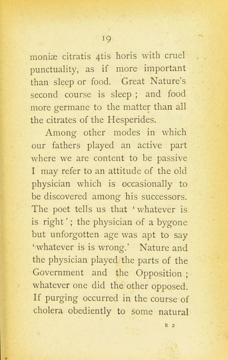 monise citratis 4tis horis with cruel punctuality, as if more important than sleep or food. Great Nature's second course is sleep ; and food more germane to the matter than all the citrates of the Hesperides.. Among other modes in which our fathers played an active part where we are content to be passive I may refer to an attitude of the old physician which is occasionally to be discovered among his successors. The poet tells us that ' whatever is is right'; the physician of a bygone but unforgotten age was apt to say ' whatever is is wrong.' Nature and the physician played the parts of the Government and the Opposition ; whatever one did the other opposed. If purging occurred in the course of cholera obediently to some natural