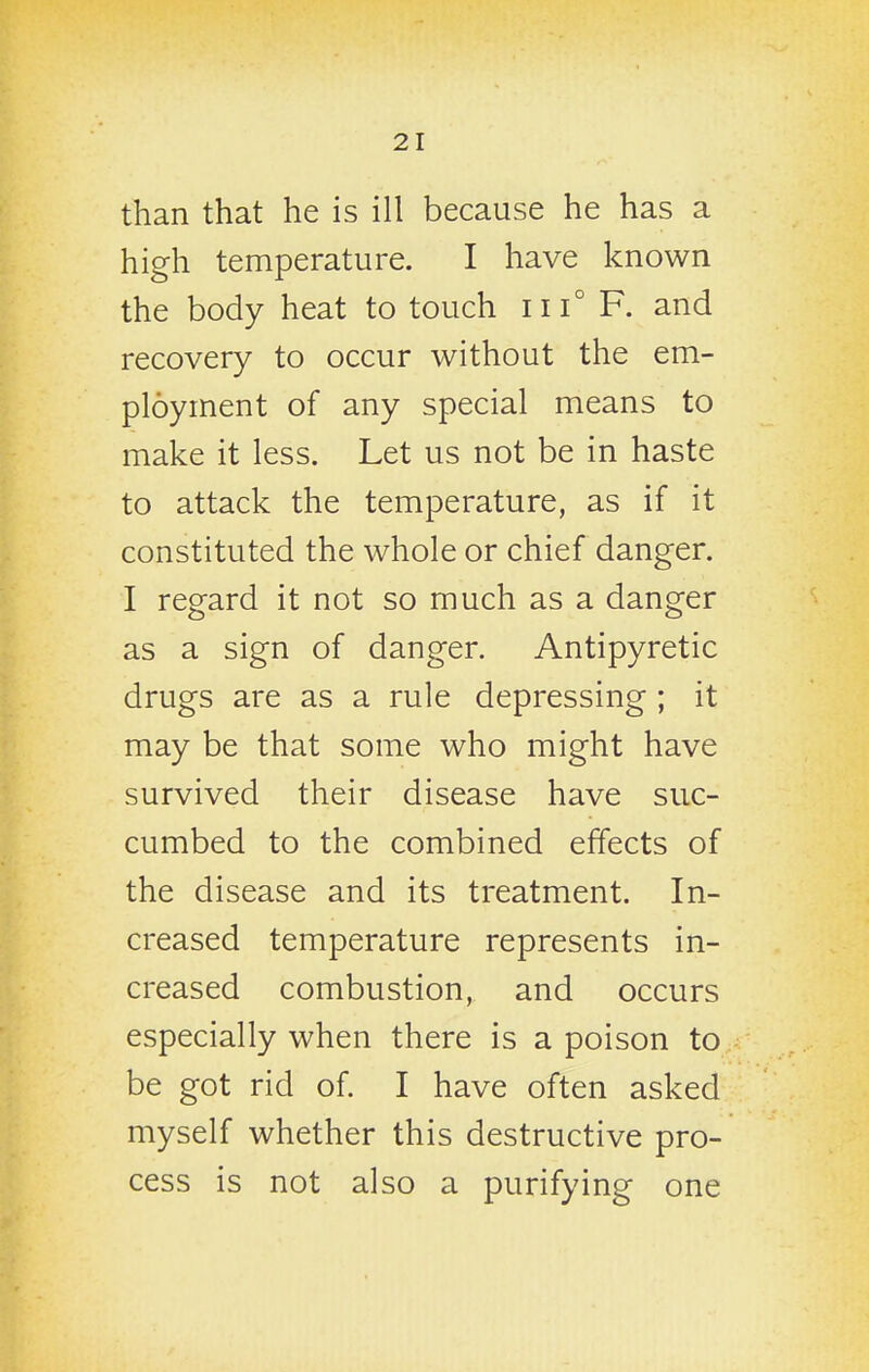 than that he is ill because he has a high temperature. I have known the body heat to touch iii° F. and recovery to occur without the em- ployment of any special means to make it less. Let us not be in haste to attack the temperature, as if it constituted the whole or chief danger. I regard it not so much as a danger as a sign of danger. Antipyretic drugs are as a rule depressing ; it may be that some who might have survived their disease have suc- cumbed to the combined effects of the disease and its treatment. In- creased temperature represents in- creased combustion, and occurs especially when there is a poison to be got rid of. I have often asked myself whether this destructive pro- cess is not also a purifying one