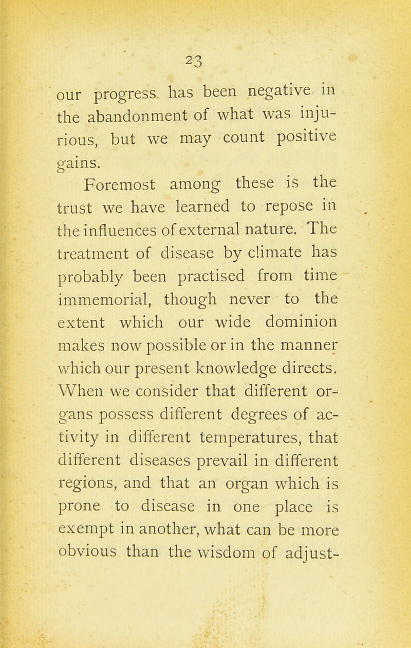 our progress, has been negative in the abandonment of what was inju- rious, but we may count positive gains. Foremost among these is the trust we have learned to repose in the influences of external nature. The treatment of disease by climate has probably been practised from time immemorial, though never to the extent which our wide dominion makes now possible or in the manner which our present knowledge directs. When we consider that different or- gans possess different degrees of ac- tivity in different temperatures, that different diseases prevail in different regions, and that an organ which is prone to disease in one place is exempt in another, what can be more obvious than the wisdom of adjust-