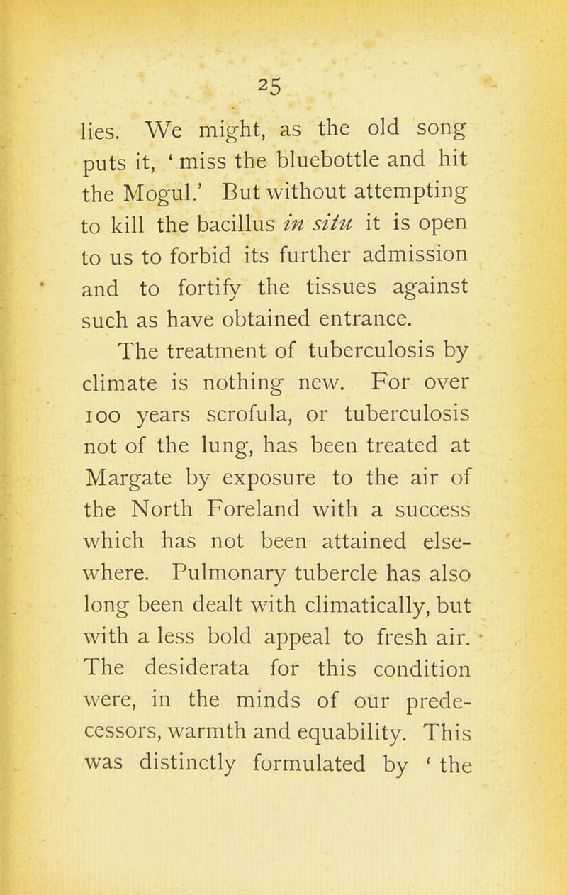 lies. We might, as the old song puts it, * miss the bluebottle and hit the Mogul.' But without attempting to kill the bacillus in situ it is open to us to forbid its further admission and to fortify the tissues against such as have obtained entrance. The treatment of tuberculosis by climate is nothing new. For over IOC years scrofula, or tuberculosis not of the lung, has been treated at Margate by exposure to the air of the North Foreland with a success which has not been attained else- where. Pulmonary tubercle has also long been dealt with climatically, but with a less bold appeal to fresh air. The desiderata for this condition were, in the minds of our prede- cessors, warmth and equability. This was distinctly formulated by ' the