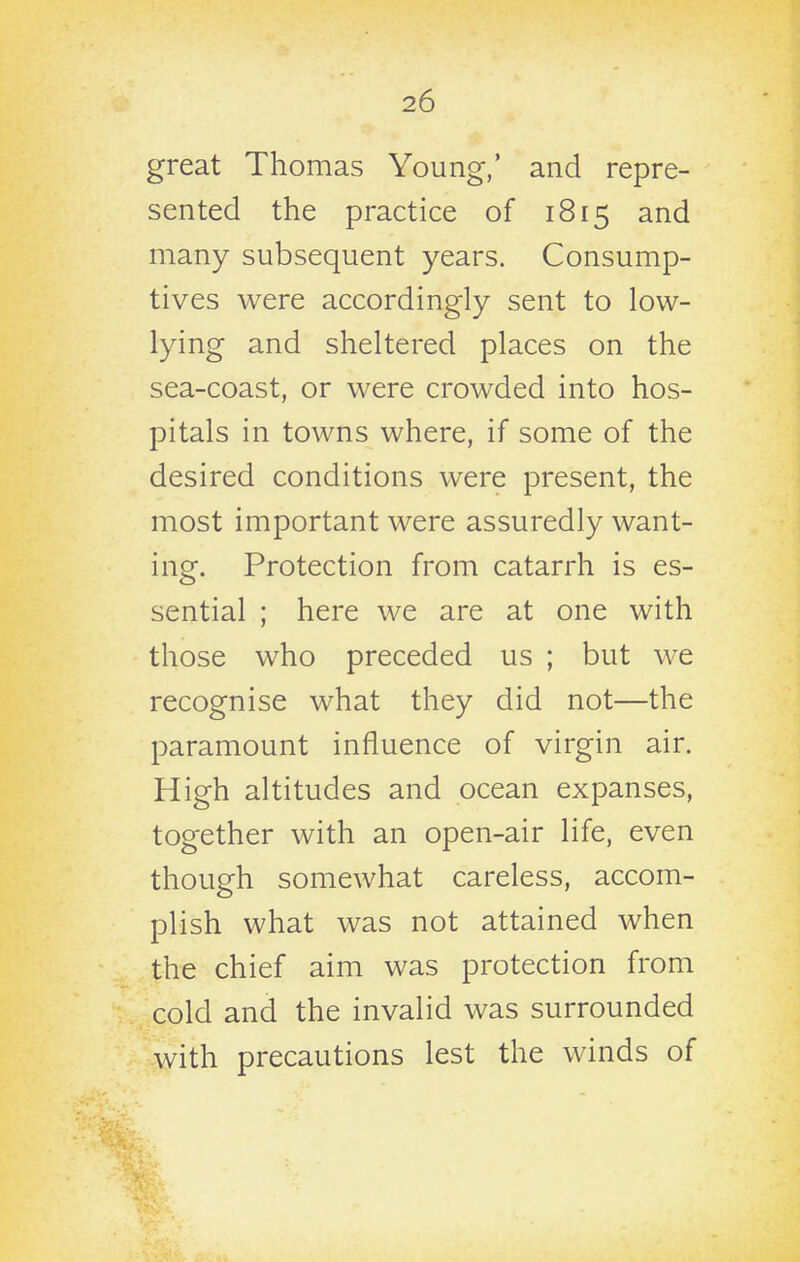 great Thomas Young,' and repre- sented the practice of 1815 and many subsequent years. Consump- tives were accordingly sent to low- lying and sheltered places on the sea-coast, or were crowded into hos- pitals in towns where, if some of the desired conditions were present, the most important were assuredly want- ing. Protection from catarrh is es- sential ; here we are at one with those who preceded us ; but we recognise what they did not—the paramount influence of virgin air. High altitudes and ocean expanses, together with an open-air life, even though somewhat careless, accom- plish what was not attained when the chief aim was protection from cold and the invalid was surrounded with precautions lest the winds of