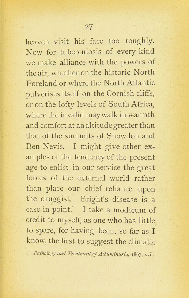 heaven visit his face too roughly. Now for tuberculosis of every kind we make alliance with the powers of the air, whether on the historic North Foreland or where the North Atlantic pulverises itself on the Cornish cliffs, or on the lofty levels of South Africa, where the invalid may walk in warmth and comfort at an altitude greater than that of the summits of Snowdon and Ben Nevis. I might give other ex- amples of the tendency of the present age to enlist in our service the great forces of the external world rather than place our chief reliance upon the druggist. Bright's disease is a case in point.^ I take a modicum of credit to myself, as one who has little to spare, for having been, so far as I know, the first to suggest the climatic ' Pathology and Treatment of Albu7mnuna, 1867, xvii.