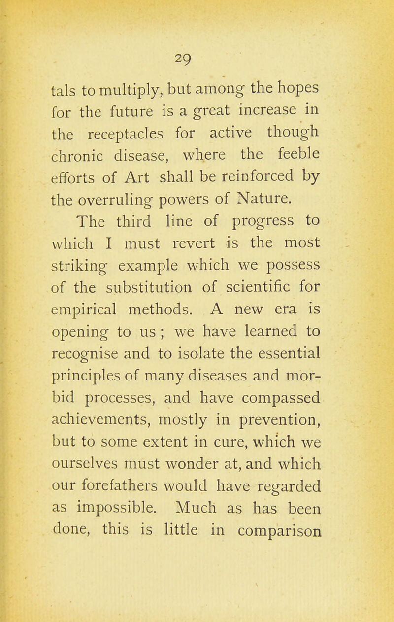 tals to multiply, but among the hopes for the future is a great increase in the receptacles for active though chronic disease, where the feeble efforts of Art shall be reinforced by the overruling powers of Nature. The third line of progress to which I must revert is the most striking example which we possess of the substitution of scientific for empirical methods. A new era is opening to us ; we have learned to recognise and to isolate the essential principles of many diseases and mor- bid processes, and have compassed achievements, mostly in prevention, but to some extent in cure, which we ourselves must wonder at, and which our forefathers would have regarded as impossible. Much as has been done, this is little in comparison