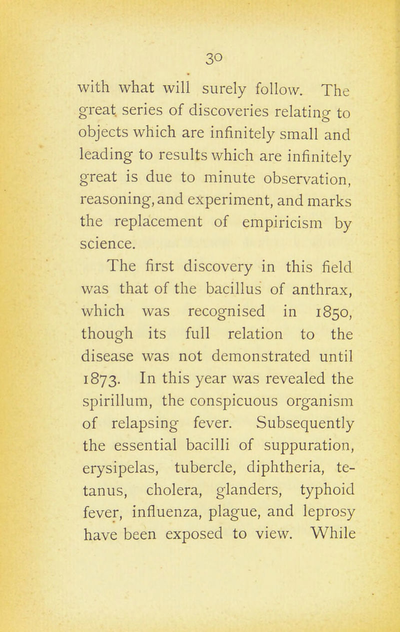 with what will surely follow. The great series of discoveries relating to objects which are infinitely small and leading to results which are infinitely great is due to minute observation, reasoning, and experiment, and marks the replacement of empiricism by science. The first discovery in this field was that of the bacillus of anthrax, which was recognised in 1850, though its full relation to the disease was not demonstrated until 1873. In this year was revealed the spirillum, the conspicuous organism of relapsing fever. Subsequently the essential bacilli of suppuration, erysipelas, tubercle, diphtheria, te- tanus, cholera, glanders, typhoid fever, influenza, plague, and leprosy have been exposed to view. While