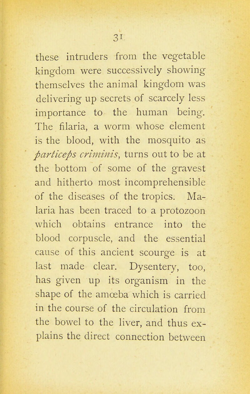 these intruders from the vegetable kingdom were successively showing themselves the animal kingdom was delivering up secrets of scarcely less importance to the human being. The filaria, a worm whose element is the blood, with the mosquito as particeps criminis, turns out to be at the bottom of some of the gravest and hitherto most incomprehensible of the diseases of the tropics. Ma- laria has been traced to a protozoon which obtains entrance into the blood corpuscle, and the essential cause of this ancient scourge is at last made clear. Dysentery, too, has given up its organism in the shape of the amoeba which is carried in the course of the circulation from the bowel to the liver, and thus ex- plains the direct connection between