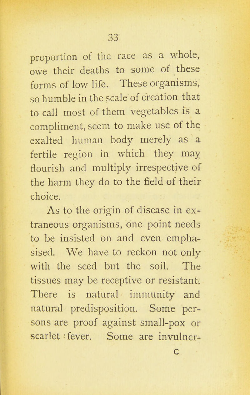 proportion of the race as a whole, owe their deaths to some of these forms of low life. These organisms, so humble in the scale of creation that to call most of them vegetables is a compliment, seem to make use of the exalted human body merely as a fertile region in which they may flourish and multiply irrespective of the harm they do to the field of their choice. As to the origin of disease in ex- traneous organisms, one point needs to be insisted on and even empha- sised. We have to reckon not only with the seed but the soil. The tissues may be receptive or resistant. There is natural immunity and natural predisposition. Some per- sons are proof against small-pox or scarlet ■ fever. Some are invulner-