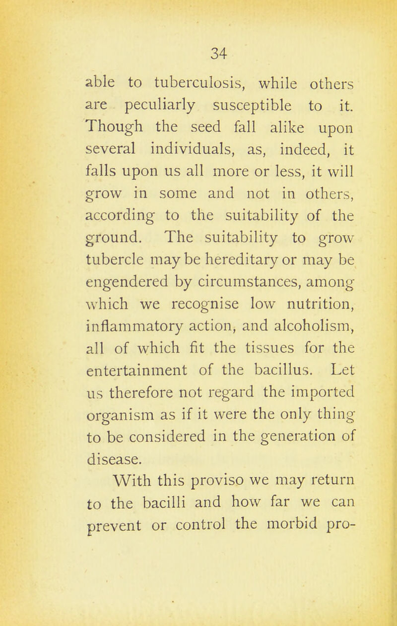 able to tuberculosis, while others are peculiarly susceptible to it. Though the seed fall alike upon several individuals, as, indeed, it falls upon us all more or less, it will grow in some and not in others, according to the suitability of the ground. The suitability to grow tubercle may be hereditary or may be engendered by circumstances, among which we recognise low nutrition, inflammatory action, and alcoholism, all of which fit the tissues for the entertainment of the bacillus. Let us therefore not regard the imported organism as if it were the only thing to be considered in the generation of disease. With this proviso we may return to the bacilli and how far we can prevent or control the morbid pro-