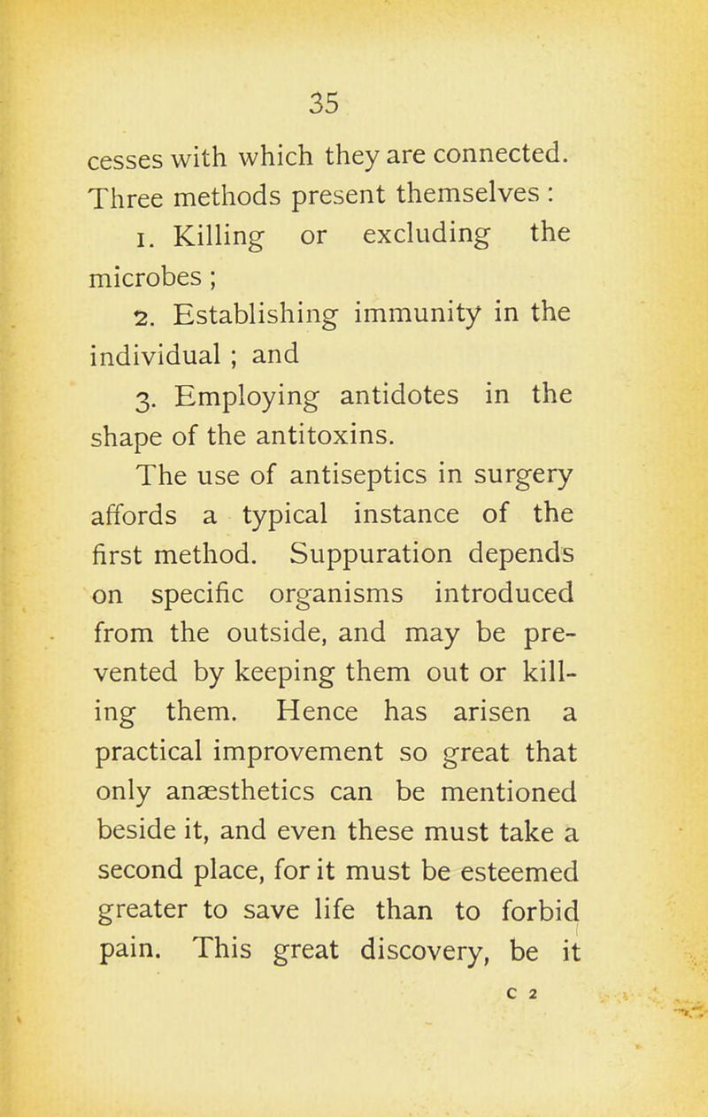 cesses with which they are connected. Three methods present themselves : 1. Killing or excluding the microbes; 2. Establishing immunity in the individual ; and 3. Employing antidotes in the shape of the antitoxins. The use of antiseptics in surgery affords a typical instance of the first method. Suppuration depends on specific organisms introduced from the outside, and may be pre- vented by keeping them out or kill- ing them. Hence has arisen a practical improvement so great that only anaesthetics can be mentioned beside it, and even these must take a second place, for it must be esteemed greater to save life than to forbid pain. This great discovery, be it C 2