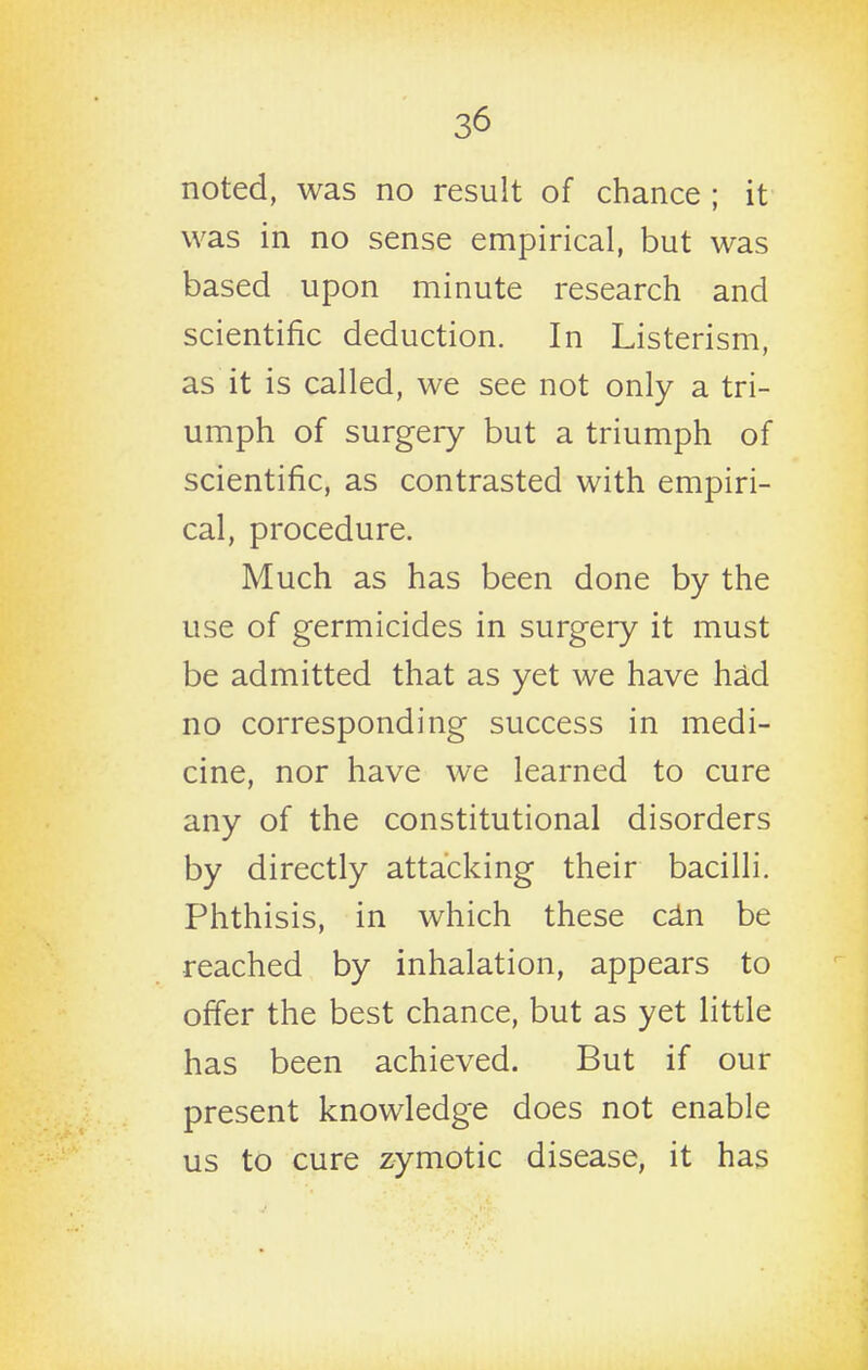 noted, was no result of chance ; it was in no sense empirical, but was based upon minute research and scientific deduction. In Listerism, as it is called, we see not only a tri- umph of surgery but a triumph of scientific, as contrasted with empiri- cal, procedure. Much as has been done by the use of germicides in surgery it must be admitted that as yet we have had no corresponding success in medi- cine, nor have we learned to cure any of the constitutional disorders by directly attacking their bacilli. Phthisis, in which these cdn be reached by inhalation, appears to offer the best chance, but as yet little has been achieved. But if our present knowledge does not enable us to cure zymotic disease, it has