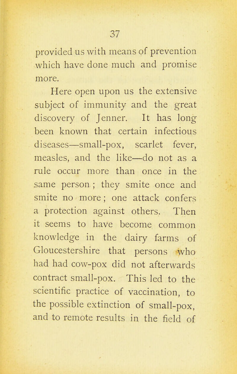 provided us with means of prevention which have done much and promise more. Here open upon us the extensive subject of immunity and the great discovery of Jenner. It has long been known that certain infectious diseases—small-pox, scarlet fever, measles, and the like—do not as a rule occur more than once in the same person ; they smite once and smite no more; one attack confers a protection against others. Then it seems to have become common knowledge in the dairy farms of Gloucestershire that persons who had had cow-pox did not afterwards contract small-pox. This led to the scientific practice of vaccination, to the possible extinction of small-pox, and to remote results in the field of