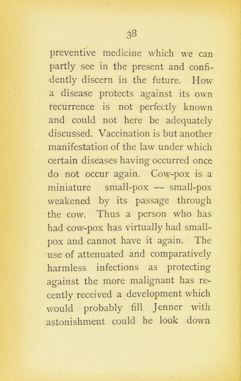 preventive medicine which we can partly see in the present and confi- dently discern in the future. How a disease protects against, its own recurrence is not perfectly known and could not here be adequately discussed. Vaccination is but another manifestation of the law under which certain diseases having occurred once do not occur again. Cow-pox is a miniature small-pox — small-pox weakened by its passage through the cow. Thus a person who has had cow-pox has virtually had small- pox and cannot have it again. The use of attenuated and comparatively harmless infections as protecting against the more malignant has re- cently received a development which would probably fill Jenner with astonishment could he look down