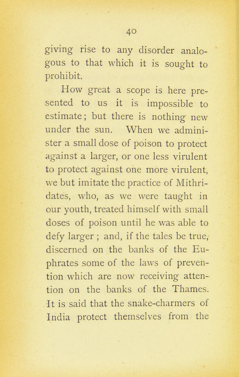 giving rise to any disorder analo- gous to that which it is sought to prohibit. How great a scope is here pre- sented to us it is impossible to estimate; but there is nothing new under the sun. When we admini- ster a small dose of poison to protect against a larger, or one less virulent to protect against one more virulent, we but imitate the practice of Mithri- dates, who, as we were taught in our youth, treated himself with small doses of poison until he was able to defy larger ; and, if the tales be true, discerned on the banks of the Eu- phrates some of the laws of preven- tion which are now receiving atten- tion on the banks of the Thames. ■It is said that the snake-charmers of India protect themselves from the