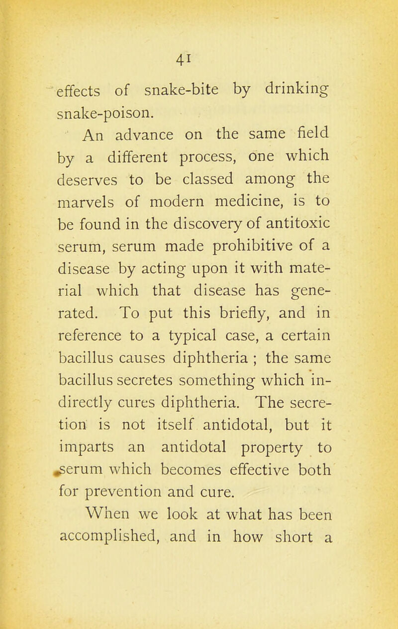 effects of snake-bite by drinking snake-poison. An advance on the same field by a different process, one which deserves to be classed among the marvels of modern medicine, is to be found in the discovery of antitoxic serum, serum made prohibitive of a disease by acting upon it with mate- rial which that disease has gene- rated. To put this briefly, and in reference to a typical case, a certain bacillus causes diphtheria ; the same bacillus secretes something which in- directly cures diphtheria. The secre- tion is not itself antidotal, but it imparts an antidotal property to ^erum which becomes effective both for prevention and cure. When we look at what has been accomplished, and in how short a