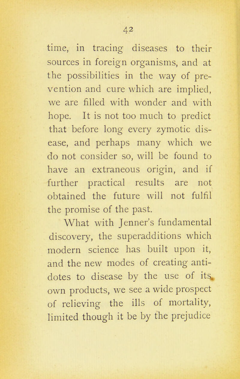 time, in tracing diseases to their sources in foreign organisms, and at the possibilities in the way of pre- vention and cure which are implied, we are filled with wonder and with hope. It is not too much to predict that before long every zymotic dis- ease, and perhaps many which we do not consider so, will be found to have an extraneous origin, and if further practical results are not obtained the future will not fulfil the promise of the past. What with Jenner's fundamental discovery, the superadditions which modern science has built upon it, and the new modes of creating anti- dotes to disease by the use of it^ own products, we see a wide prospect of relieving the ills of mortality, limited though it be by the prejudice