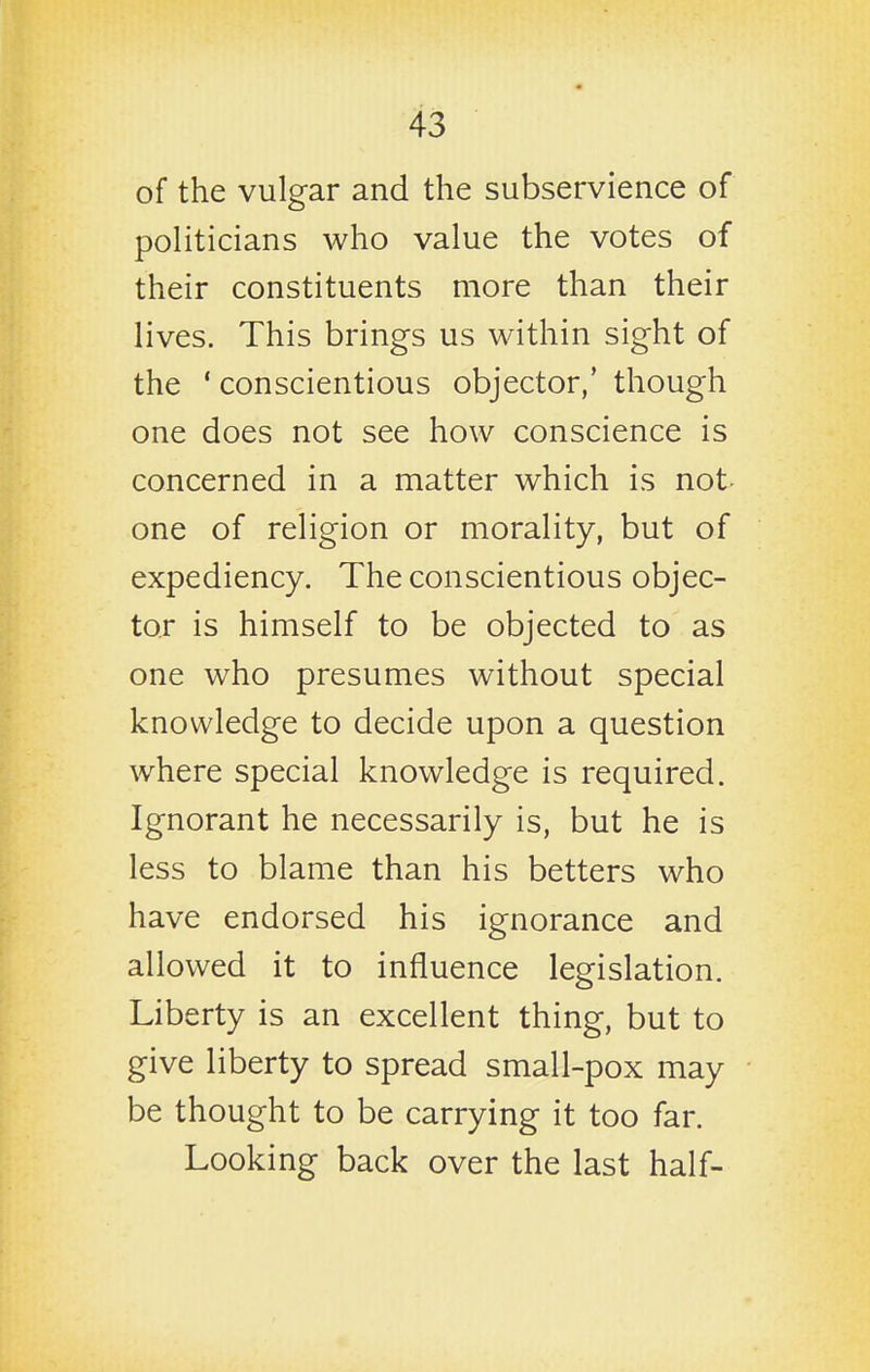 of the vulgar and the subservience of politicians who value the votes of their constituents more than their lives. This brings us within sight of the ' conscientious objector,' though one does not see how conscience is concerned in a matter which is not one of religion or morality, but of expediency. The conscientious objec- tor is himself to be objected to as one who presumes without special knowledge to decide upon a question where special knowledge is required. Ignorant he necessarily is, but he is less to blame than his betters who have endorsed his ignorance and allowed it to influence legislation. Liberty is an excellent thing, but to give liberty to spread small-pox may be thought to be carrying it too far. Looking back over the last half-