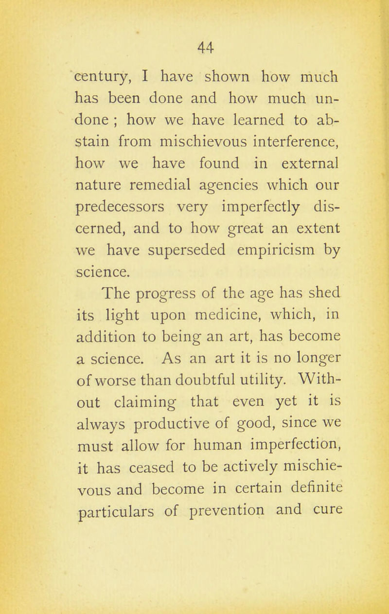 century, I have shown how much has been done and how much un- done ; how we have learned to ab- stain from mischievous interference, how we have found in external nature remedial agencies which our predecessors very imperfectly dis- cerned, and to how great an extent we have superseded empiricism by science. The progress of the age has shed its light upon medicine, which, in addition to being an art, has become a science. As an art it is no longer of worse than doubtful utility. With- out claiming that even yet it is always productive of good, since we must allow for human imperfection, it has ceased to be actively mischie- vous and become in certain definite particulars of prevention and cure