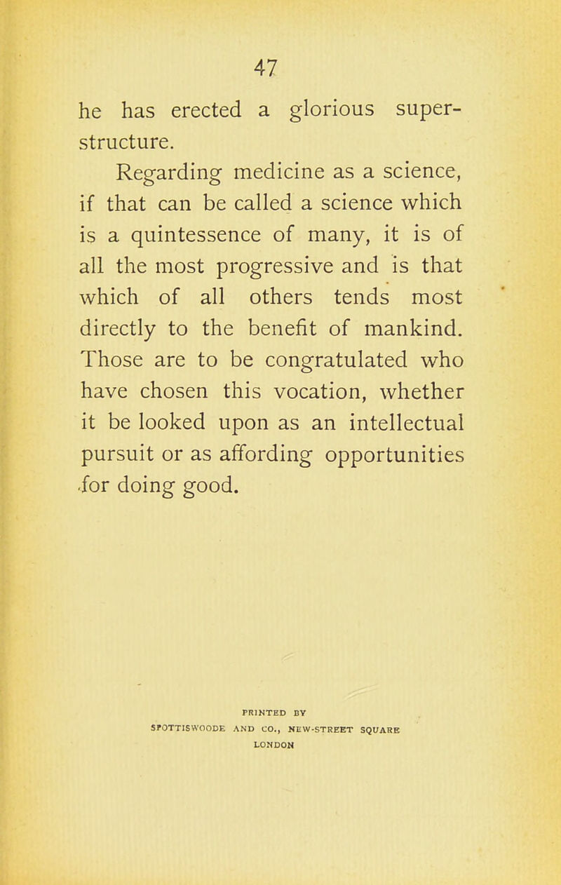 he has erected a glorious super- structure. Regarding medicine as a science, if that can be called a science which is a quintessence of many, it is of all the most progressive and is that which of all others tends most directly to the benefit of mankind. Those are to be congratulated who have chosen this vocation, whether it be looked upon as an intellectual pursuit or as affording opportunities -for doing good. PRINTED BY SPOTTISWOODE AND CO., NEW-STREET SQUARE LONDON