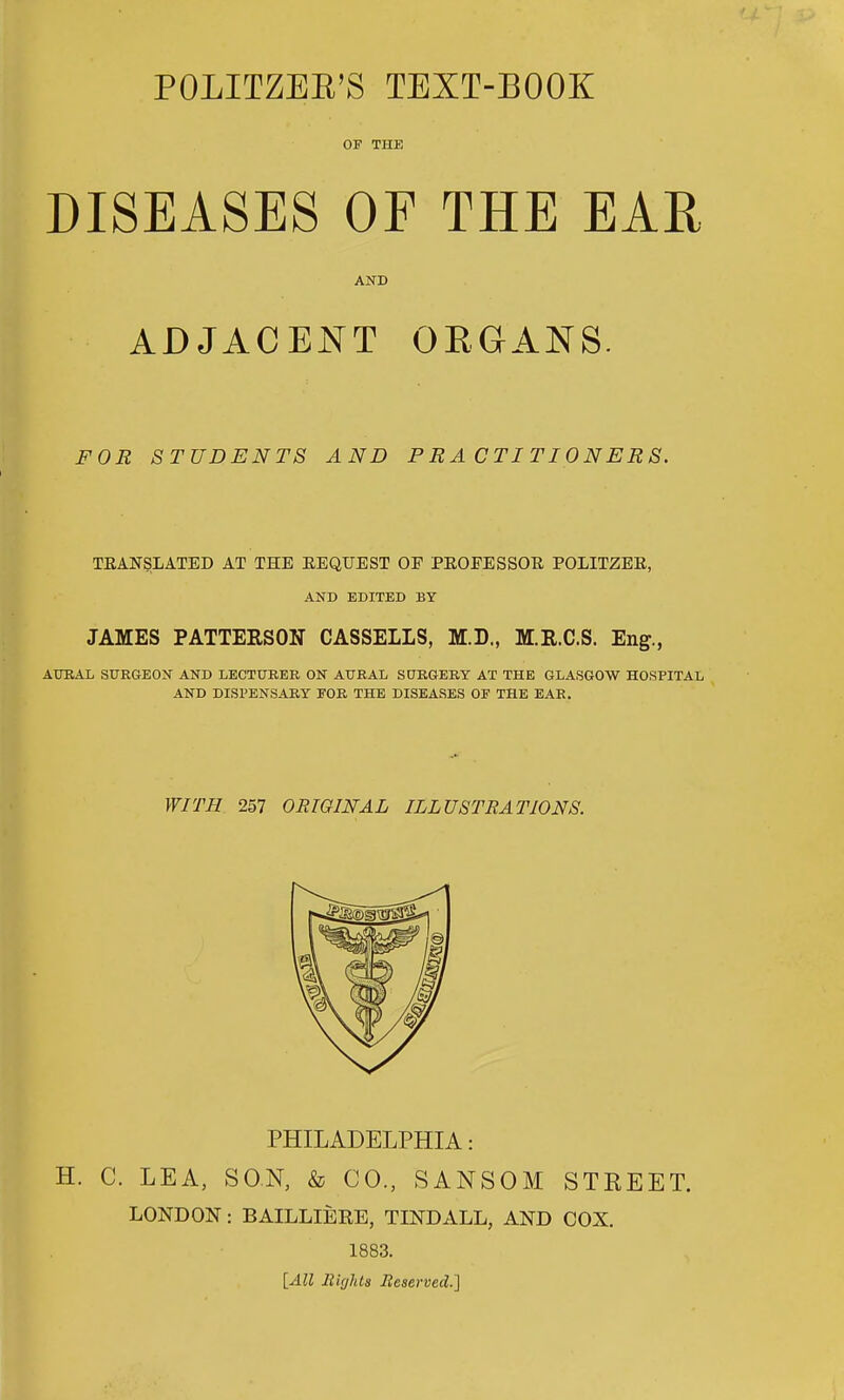 POLITZEE'S TEXT-BOOK OF THE DISEASES OF THE EAR AND ADJACENT ORGANS. FOR STUDENTS AND PRACTITIONERS. TKANSLATED AT THE EEQUEST OF PEOEESSOR POLITZEE, AND EDITED BY JAMES PATTERSON CASSELLS, M.D., M.R.C.S. En^., AIHIAL SURGEON AND LECTURER ON AURAL SURGERY AT THE GLASGOW HOSPITAL AND DISPENSARY FOR THE DISEASES OF THE EAR. WITH 257 ORIGINAL ILLUSTRATIONS. PHILADELPHIA: H. C. LEA, SON, & CO., SANSOM STREET. LONDON: BAILLIERE, TINDALL, AND COX. 1883. {All Rights Jleserved-I