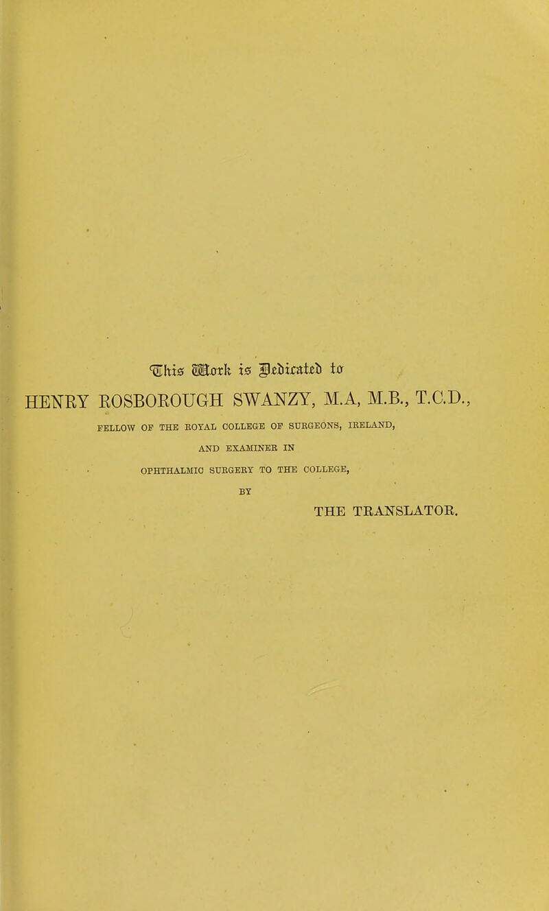 ^hx0 Motk is g^Iiirat^ti t0 HENRY ROSBOEOUGH SWANZY, M.A, M.B., T.C.D., FELLOW OF THE EOYAL COLLEGE OF STJEGEONS, lEELAND, AND EXAMINKB IN OPHTHALMIO SUEGERY TO THE COLLEGE, BY THE TRANSLATOR.