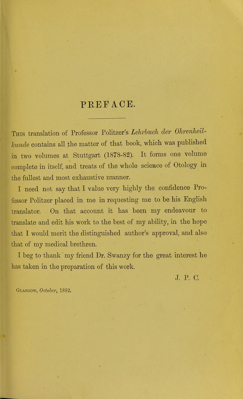 PEEF A.CE. This translation of Professor Politzer's Lehrbuch cler Ohrenheil- hunde contains all the matter of that book, which was published in two volumes at Stuttgart (1878-82). It forms one volume complete in itself, and treats of the whole science of Otology in the fullest and most exhaustive manner. I need not say that I value very highly the confidence Pro- fessor Pohtzer placed in me in requesting me to be his Enghsh translator. On that account it has been my endeavour to translate and edit his work to the best of my ability, in the hope that I would merit the distinguished author's approval, and also that of my medical brethren. I beg to thank my friend Dr. Swanzy for the great interest he has taken in the preparation of this work. J. P. C. Glasgow, October; 1882.