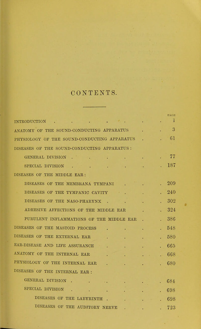 CONTENTS. INTRODUCTION . . . . ' . ANATOMY OF THE SOUND-CONDUCTING APPARATUS PHYSIOLOGY OF THE SOUND-CONDUCTING APPARATUS DISEASES OF THE SOUND-CONDUCTING APPARATUS : GENERAL DIVISION . ' . SPECLAL DIVISION .... DISEASES OF THE MIDDLE EAR: DISEASES OF THE MEMBRANA TYMPANI DISEASES OF THE TYMPANIC CAVITY DISEASES OF THE NASO-PHARYNX . ADHESIVE AFFECTIONS OF THE MIDDLE EAR PURULENT INFLAMMATIONS OF THE MIDDLE EAR DISEASES OF THE MASTOID PROCESS DISEASES OF THE EXTERNAL EAR EAR-DISEASE AND LIFE ASSURANCE ANATOMY OF THE INTERNAL EAR PHYSIOLOGY OF THE INTERNAL EAR DISEASES OF THE INTERNAL EAR : GENERAL DIVISION . SPECIAL DIVISION . . . .' DISEASES OF THE LABYRINTH . DISEASES OF THE AUDITORY NERVE